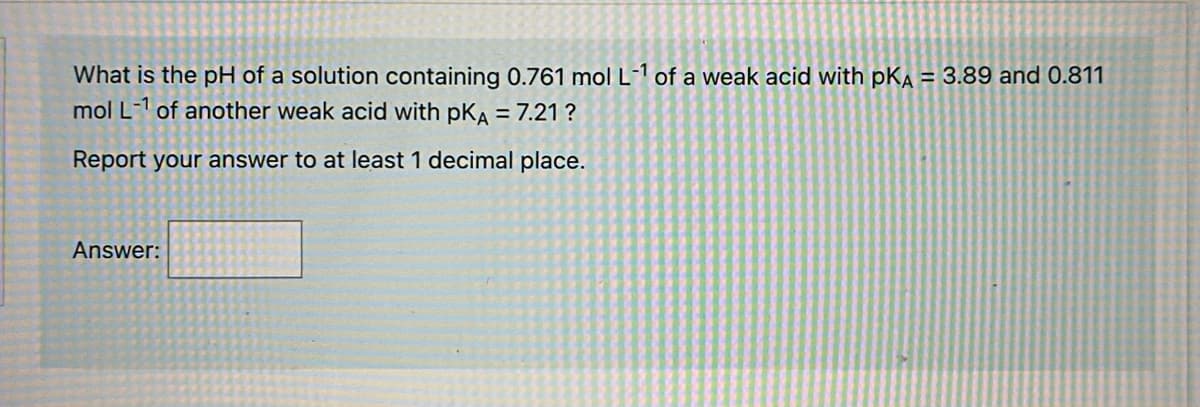What is the pH of a solution containing 0.761 mol L-1 of a weak acid with pKA = 3.89 and 0.811
mol L-1 of another weak acid with PKA = 7.21 ?
Report your answer to at least 1 decimal place.
Answer: