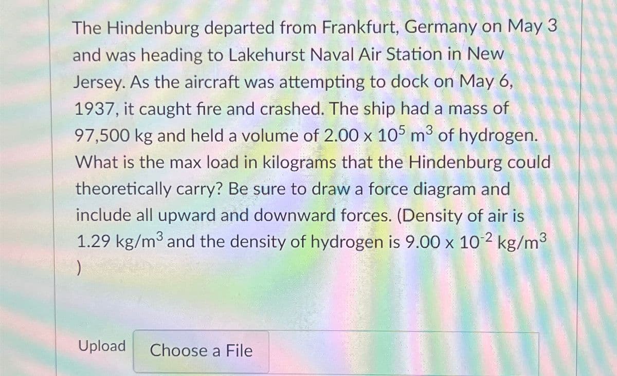 The Hindenburg departed from Frankfurt, Germany on May 3
and was heading to Lakehurst Naval Air Station in New
Jersey. As the aircraft was attempting to dock on May 6,
1937, it caught fire and crashed. The ship had a mass of
97,500 kg and held a volume of 2.00 x 105 m³ of hydrogen.
What is the max load in kilograms that the Hindenburg could
theoretically carry? Be sure to draw a force diagram and
include all upward and downward forces. (Density of air is
1.29 kg/m³ and the density of hydrogen is 9.00 x 10-2 kg/m³
)
Upload Choose a File