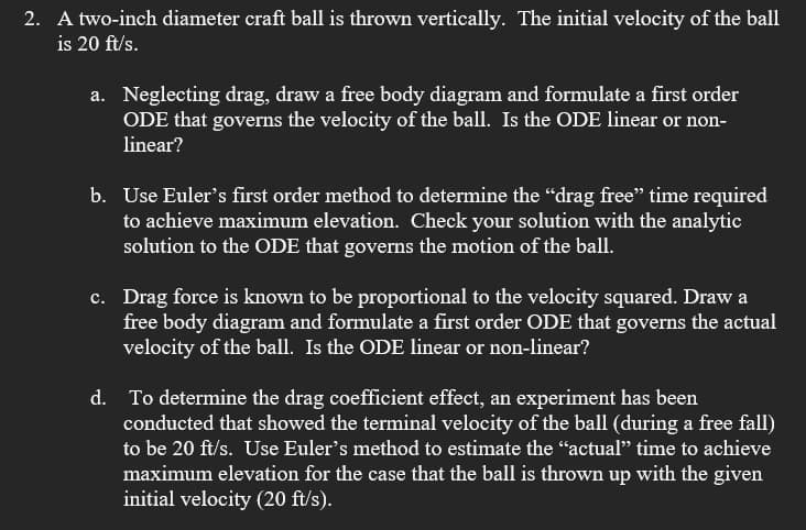 2. A two-inch diameter craft ball is thrown vertically. The initial velocity of the ball
is 20 ft/s.
a. Neglecting drag, draw a free body diagram and formulate a first order
ODE that governs the velocity of the ball. Is the ODE linear or non-
linear?
b. Use Euler's first order method to determine the “drag free” time required
to achieve maximum elevation. Check your solution with the analytic
solution to the ODE that governs the motion of the ball.
c. Drag force is known to be proportional to the velocity squared. Draw a
free body diagram and formulate a first order ODE that governs the actual
velocity of the ball. Is the ODE linear or non-linear?
d. To determine the drag coefficient effect, an experiment has been
conducted that showed the terminal velocity of the ball (during a free fall)
to be 20 ft/s. Use Euler's method to estimate the "actual" time to achieve
maximum elevation for the case that the ball is thrown up with the given
initial velocity (20 ft/s).