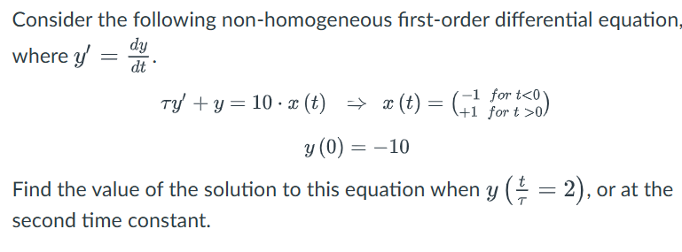 Consider the following non-homogeneous first-order differential equation,
where y
=
dy
.
dt
Ty' + y = 10 ⋅ x(t) = x(t) = (+1 for 10)
y (0) = -10
-1 t<01
for t>0
Find the value of the solution to this equation when y (½ = 2), or at the
second time constant.