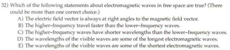 32) Which of the following statements about electromagnetic waves in free space are true? (There
could be more than one correct choice.)
A) The electric field vector is always at right angles to the magnetic field vector.
B) The higher-frequency travel faster than the lower-frequency waves.
C) The higher-frequency waves have shorter wavelengths than the lower-frequency waves.
D) The wavelengths of the visible waves are some of the longest electromagnetic waves.
E) The wavelengths of the visible waves are some of the shortest electromagnetic waves.