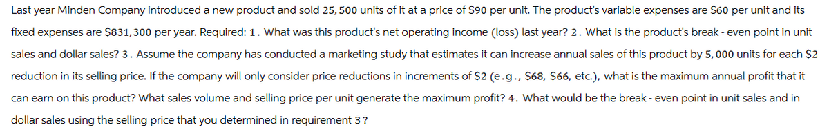 Last year Minden Company introduced a new product and sold 25,500 units of it at a price of $90 per unit. The product's variable expenses are $60 per unit and its
fixed expenses are $831,300 per year. Required: 1. What was this product's net operating income (loss) last year? 2. What is the product's break-even point in unit
sales and dollar sales? 3. Assume the company has conducted a marketing study that estimates it can increase annual sales of this product by 5,000 units for each $2
reduction in its selling price. If the company will only consider price reductions in increments of $2 (e.g., $68, $66, etc.), what is the maximum annual profit that it
can earn on this product? What sales volume and selling price per unit generate the maximum profit? 4. What would be the break - even point in unit sales and in
dollar sales using the selling price that you determined in requirement 3?