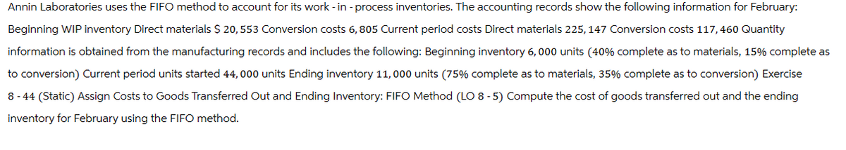 Annin Laboratories uses the FIFO method to account for its work-in-process inventories. The accounting records show the following information for February:
Beginning WIP inventory Direct materials $ 20, 553 Conversion costs 6, 805 Current period costs Direct materials 225, 147 Conversion costs 117,460 Quantity
information is obtained from the manufacturing records and includes the following: Beginning inventory 6,000 units (40% complete as to materials, 15% complete as
to conversion) Current period units started 44,000 units Ending inventory 11,000 units (75% complete as to materials, 35% complete as to conversion) Exercise
8-44 (Static) Assign Costs to Goods Transferred Out and Ending Inventory: FIFO Method (LO 8 -5) Compute the cost of goods transferred out and the ending
inventory for February using the FIFO method.