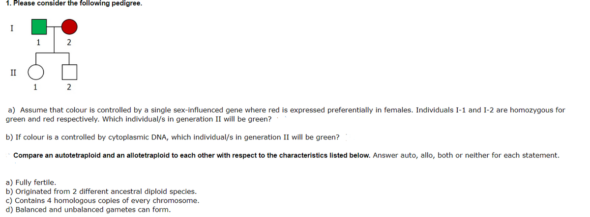 1. Please consider the following pedigree.
I
1
2
II
1
2
a) Assume that colour is controlled by a single sex-influenced gene where red is expressed preferentially in females. Individuals I-1 and I-2 are homozygous for
green and red respectively. Which individual/s in generation II will be green?
b) If colour is a controlled by cytoplasmic DNA, which individual/s in generation II will be green?
Compare an autotetraploid and an allotetraploid to each other with respect to the characteristics listed below. Answer auto, allo, both or neither for each statement.
a) Fully fertile.
b) Originated from 2 different ancestral diploid species.
c) Contains 4 homologous copies of every chromosome.
d) Balanced and unbalanced gametes can form.
