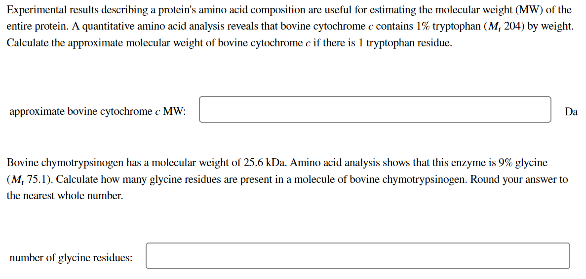 Experimental results describing a protein's amino acid composition are useful for estimating the molecular weight (MW) of the
entire protein. A quantitative amino acid analysis reveals that bovine cytochrome c contains 1% tryptophan (M, 204) by weight.
Calculate the approximate molecular weight of bovine cytochrome c if there is 1 tryptophan residue.
approximate bovine cytochrome c MW:
Da
Bovine chymotrypsinogen has a molecular weight of 25.6 kDa. Amino acid analysis shows that this enzyme is 9% glycine
(M, 75.1). Calculate how many glycine residues are present in a molecule of bovine chymotrypsinogen. Round your answer to
the nearest whole number.
number of glycine residues:
