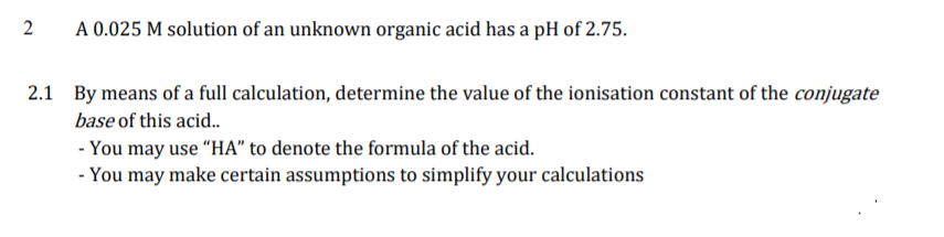 A 0.025 M solution of an unknown organic acid has a pH of 2.75.
2.1 By means of a full calculation, determine the value of the ionisation constant of the conjugate
base of this acid..
- You may use "HA" to denote the formula of the acid.
- You may make certain assumptions to simplify your calculations
2.
