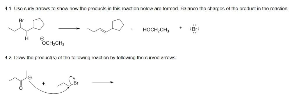 4.1 Use curly arrows to show how the products in this reaction below are formed. Balance the charges of the product in the reaction.
Br
HOCH2CH3
:Br:
+
H
OCH,CH3
4.2 Draw the product(s) of the following reaction by following the curved arrows.
