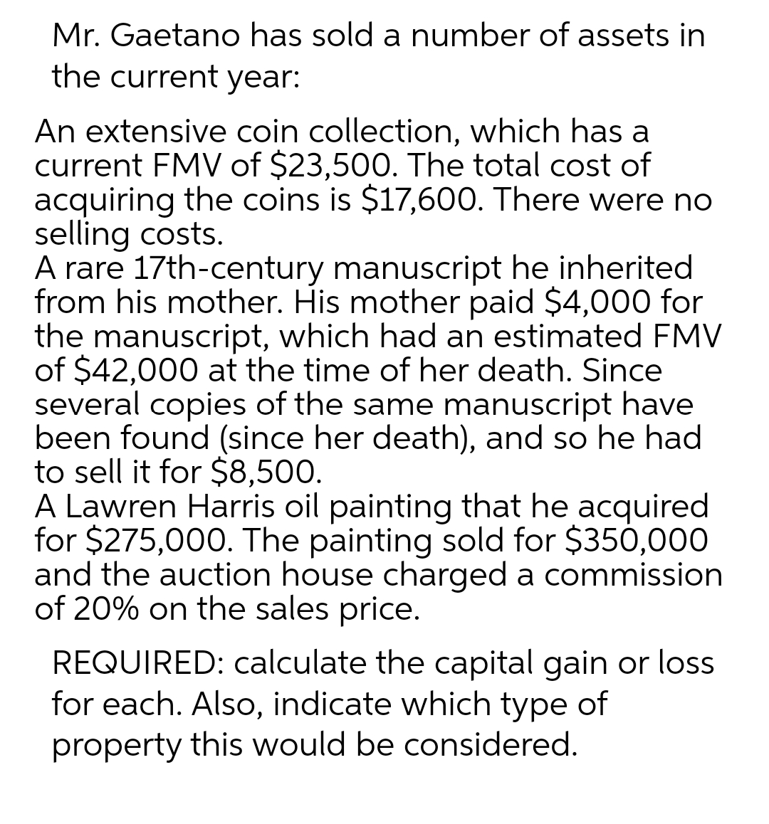 Mr. Gaetano has sold a number of assets in
the current year:
An extensive coin collection, which has a
current FMV of $23,500. The total cost of
acquiring the coins is $17,600. There were no
selling costs.
A rare 17th-century manuscript he inherited
from his mother. His mother paid $4,000 for
the manuscript, which had an estimated FMV
of $42,000 at the time of her death. Since
several copies of the same manuscript have
been found (since her death), and so he had
to sell it for $8,500.
A Lawren Harris oil painting that he acquired
for $275,000. The painting sold for $350,000
and the auction house charged a commission
of 20% on the sales price.
REQUIRED: calculate the capital gain or loss
for each. Also, indicate which type of
property this would be considered.
