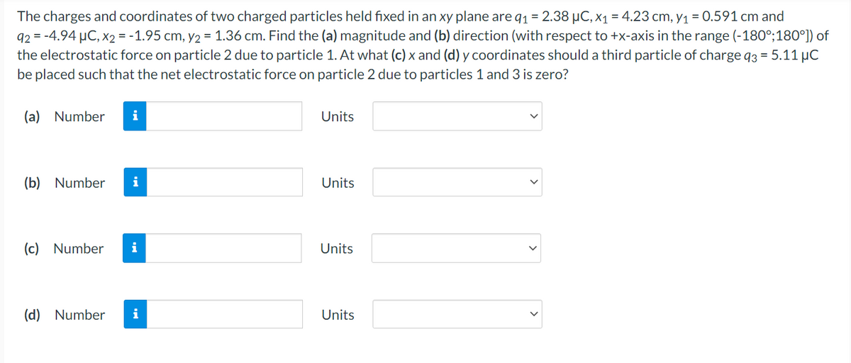 The charges and coordinates of two charged particles held fixed in an xy plane are q1 = 2.38 µC, x1 = 4.23 cm, y1 = 0.591 cm and
92 = -4.94 µC, x2 = -1.95 cm, y2 = 1.36 cm. Find the (a) magnitude and (b) direction (with respect to +x-axis in the range (-180°;180°]) of
the electrostatic force on particle 2 due to particle 1. At what (c) x and (d) y coordinates should a third particle of charge 93 = 5.11 µC
be placed such that the net electrostatic force on particle 2 due to particles 1 and 3 is zero?
(a) Number
i
Units
(b) Number
i
Units
(c) Number
i
Units
(d) Number
i
Units
