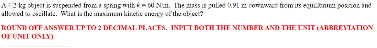 A 4.2-kg object is suspended from a spring with k = 60 N/m. The mass is pulled 0.91 m downward from its equilibrium position and
allowed to oscillate. What is the maximum kinetic energy of the object?
ROUND OFF ANSWER UP TO 2 DECIMAL PLACES. INPUT BOTH THE NUMBER AND THE UNIT (ABBREVIATION
OF UNIT ONLY).
