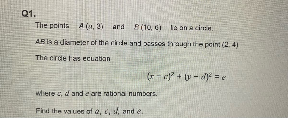 Q1.
The points A (a, 3) and B (10, 6) lie on a circle.
AB is a diameter of the circle and passes through the point (2, 4)
The circle has equation
(x-c)² + (v- d)² = e
where c, d and e are rational numbers.
Find the values of a, c, d, and e.