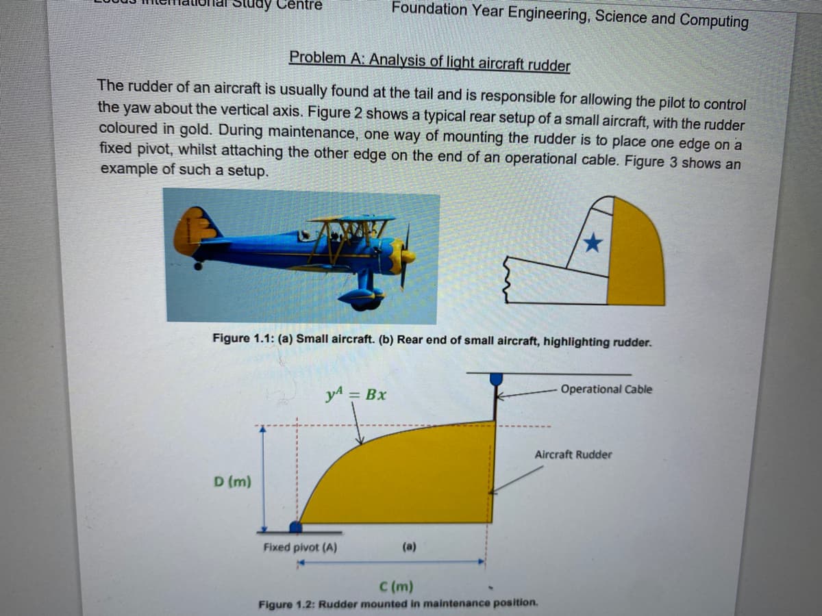 Study Centre
Foundation Year Engineering, Science and Computing
Problem A: Analysis of light aircraft rudder
The rudder of an aircraft is usually found at the tail and is responsible for allowing the pilot to control
the yaw about the vertical axis. Figure 2 shows a typical rear setup of a small aircraft, with the rudder
coloured in gold. During maintenance, one way of mounting the rudder is to place one edge on a
fixed pivot, whilst attaching the other edge on the end of an operational cable. Figure 3 shows an
example of such a setup.
Figure 1.1: (a) Small aircraft. (b) Rear end of small aircraft, highlighting rudder.
Operational Cable
yA= Bx
D (m)
Aircraft Rudder
Fixed pivot (A)
(a)
C (m)
Figure 1.2: Rudder mounted in maintenance position.