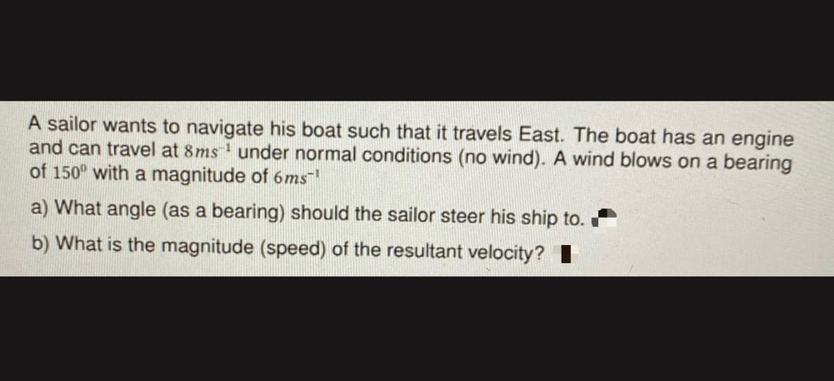 A sailor wants to navigate his boat such that it travels East. The boat has an engine
and can travel at 8ms' under normal conditions (no wind). A wind blows on a bearing
of 150° with a magnitude of 6ms
a) What angle (as a bearing) should the sailor steer his ship to.
b) What is the magnitude (speed) of the resultant velocity? I
