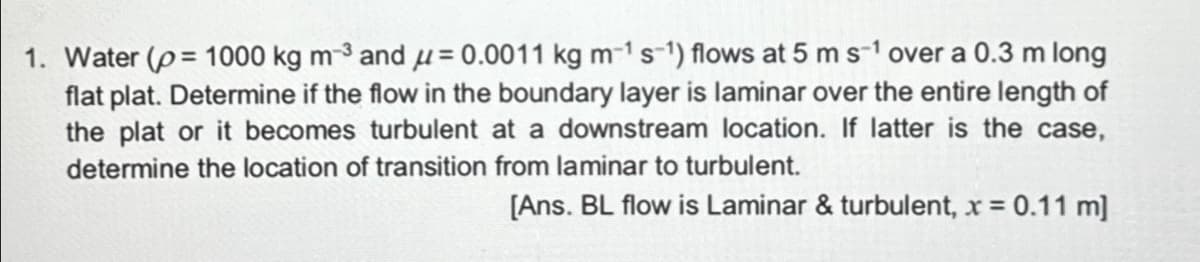 1. Water (p= 1000 kg m-³ and μ = 0.0011 kg m-¹ s-1) flows at 5 m s-1 over a 0.3 m long
flat plat. Determine if the flow in the boundary layer is laminar over the entire length of
the plat or it becomes turbulent at a downstream location. If latter is the case,
determine the location of transition from laminar to turbulent.
[Ans. BL flow is Laminar & turbulent, x = 0.11 m]
