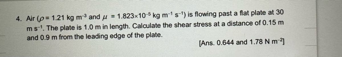 4. Air (p= 1.21 kg m³ and μ = 1.823×10-5 kg m-¹ s-¹) is flowing past a flat plate at 30
m s-¹. The plate is 1.0 m in length. Calculate the shear stress at a distance of 0.15 m
and 0.9 m from the leading edge of the plate.
[Ans. 0.644 and 1.78 N m²]