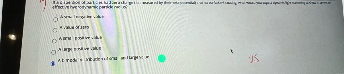 If a dispersion of particles had zero charge (as measured by their zeta potential) and no surfactant coating, what would you expect dynamic light scattering to show in terms of
effective hydrodynamic particle radius?
A small negative value
A value of zero
A small positive value
A large positive value
A bimodal distribution of small and large value
25