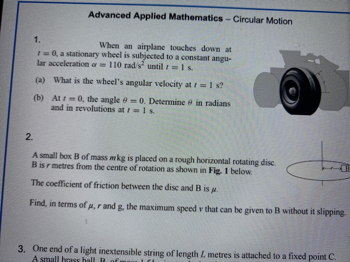 Advanced Applied Mathematics - Circular Motion
1.
When an airplane touches down at
1 = 0, a stationary wheel is subjected to a constant angu-
lar acceleration a = 110 rad/s until / = 1 s.
(a) What is the wheel's angular velocity at t = 1 s?
(b)
At 1 = 0, the angle 0 = 0. Determine 9 in radians
and in revolutions at / = 1 s.
2.
A small box B of mass mkg is placed on a rough horizontal rotating disc.
B is metres from the centre of rotation as shown in Fig. 1 below.
The coefficient of friction between the disc and B is u.
Find, in terms of u, r and g, the maximum speed v that can be given to B without it slipping.
3. One end of a light inextensible string of length L metres is attached to a fixed point C.
A small brass hall Ro
