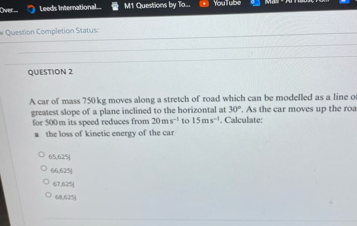 YouTube
Mall
Over...
Leeds International...
M1 Questions by To...
Question Completion Status:
QUESTION 2
A car of mass 750 kg moves along a stretch of road which can be modelled as a line of
greatest slope of a plane inclined to the horizontal at 30°. As the car moves up the roa
for 500 m its speed reduces from 20 ms-¹ to 15 ms-¹. Calculate:
a the loss of kinetic energy of the car
65,625)
66,625
67,625)
O 68,625)