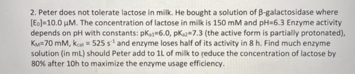 2. Peter does not tolerate lactose in milk. He bought a solution of B-galactosidase where
[Eo] 10.0 µM. The concentration of lactose in milk is 150 mM and pH-6.3 Enzyme activity
depends on pH with constants: pka1-6.0, pka2=7.3 (the active form is partially protonated),
KM-70 mm, kcat = 525 s¹ and enzyme loses half of its activity in 8 h. Find much enzyme
solution (in mL) should Peter add to 1L of milk to reduce the concentration of lactose by
80% after 10h to maximize the enzyme usage efficiency.
