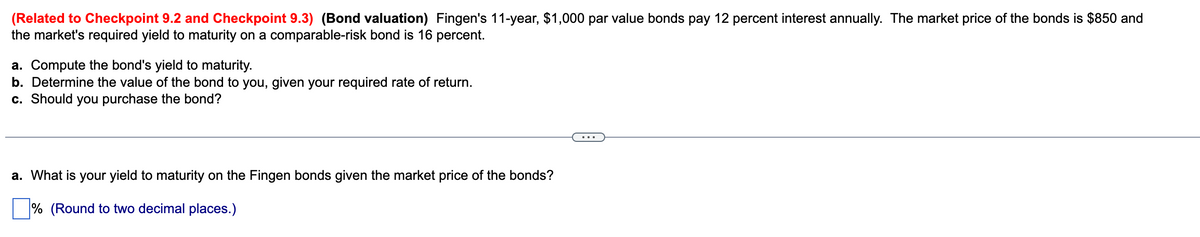 (Related to Checkpoint 9.2 and Checkpoint 9.3) (Bond valuation) Fingen's 11-year, $1,000 par value bonds pay 12 percent interest annually. The market price of the bonds is $850 and
the market's required yield to maturity on a comparable-risk bond is 16 percent.
a. Compute the bond's yield to maturity.
b. Determine the value of the bond to you, given your required rate of return.
c. Should you purchase the bond?
a. What is your yield to maturity on the Fingen bonds given the market price of the bonds?
% (Round to two decimal places.)