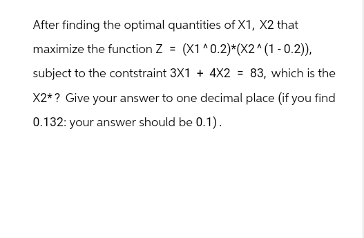 After finding the optimal quantities of X1, X2 that
maximize the function Z = (X1^0.2)*(X2^(1 -0.2)),
subject to the contstraint 3X1 + 4X2 = 83, which is the
X2* ? Give your answer to one decimal place (if you find
0.132: your answer should be 0.1).