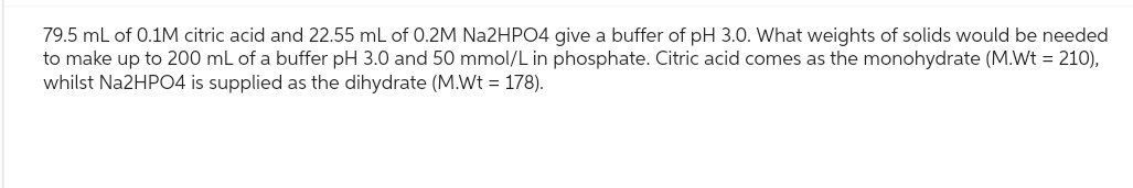 79.5 mL of 0.1M citric acid and 22.55 mL of 0.2M Na2HPO4 give a buffer of pH 3.0. What weights of solids would be needed
to make up to 200 mL of a buffer pH 3.0 and 50 mmol/L in phosphate. Citric acid comes as the monohydrate (M.Wt = 210),
whilst Na2HPO4 is supplied as the dihydrate (M.Wt = 178).