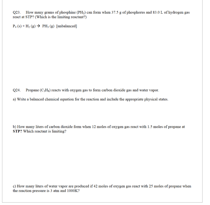 Q23. How many grams of phosphine (PH3) can form when 37.5 g of phosphorus and 83.0 L of hydrogen gas
react at STP? (Which is the limiting reactant?)
P4 (s) + H₂(g) → PH; (g) [unbalanced]
Q24. Propane (C3Hg) reacts with oxygen gas to form carbon dioxide gas and water vapor.
a) Write a balanced chemical equation for the reaction and include the appropriate physical states.
b) How many liters of carbon dioxide form when 12 moles of oxygen gas react with 1.5 moles of propane at
STP? Which reactant is limiting?
c) How many liters of water vapor are produced if 42 moles of oxygen gas react with 25 moles of propane when
the reaction pressure is 3 atm and 1000K?