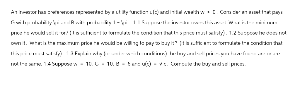 An investor has preferences represented by a utility function u(c) and initial wealth w > 0. Consider an asset that pays
G with probability \pi and B with probability 1-\pi. 1.1 Suppose the investor owns this asset. What is the minimum
price he would sell it for? (It is sufficient to formulate the condition that this price must satisfy). 1.2 Suppose he does not
own it. What is the maximum price he would be willing to pay to buy it? (It is sufficient to formulate the condition that
this price must satisfy). 1.3 Explain why (or under which conditions) the buy and sell prices you have found are or are
not the same. 1.4 Suppose w = 10, G = 10, B = 5 and u(c) = √c. Compute the buy and sell prices.