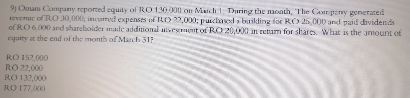 9) Omani Company reported equity of RO 130,000 on March 1. During the month, The Company generated
revenue of RO 30,000; incurred expenses of RO 22,000; purchased a building for RO 25,000 and paid dividends
of RO 6,000 and shareholder made additional investment of RCO 20,000 in return for shares. What is the amount of
equity at the end of the month of March 31?
RO 152,000
RO 22,000
RO 132,000
RO 177,000
