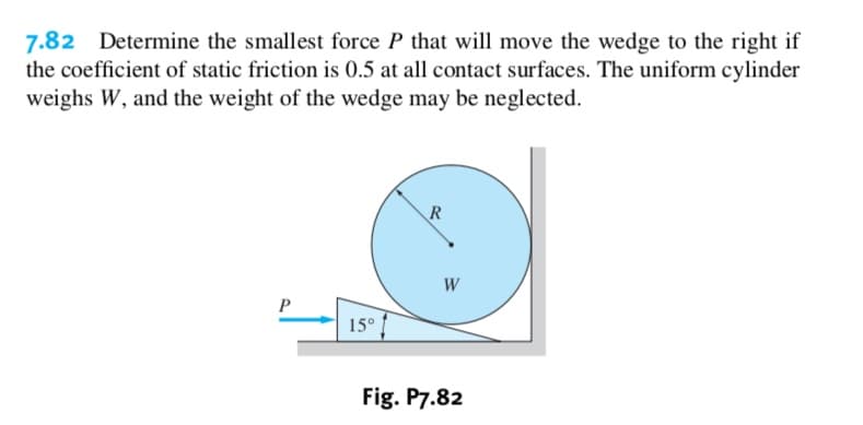 7.82
the coefficient of static friction is 0.5 at all contact surfaces. The uniform cylinder
weighs W, and the weight of the wedge may be neglected.
Determine the smallest force P that will move the wedge to the right if
R
P
150
Fig. P7.82
