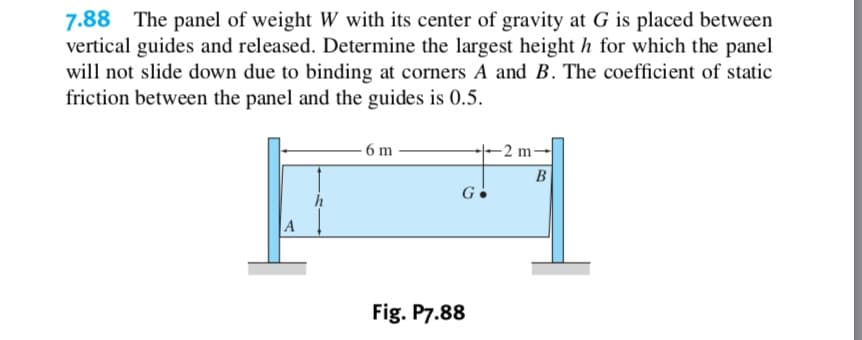 7.88 The panel of weight W with its center of gravity at G is placed between
vertical guides and released. Determine the largest height h for which the panel
will not slide down due to binding at corners A and B. The coefficient of static
friction between the panel and the guides is 0.5
-2 m
-6 m
В
G
A
Fig. P7.88
