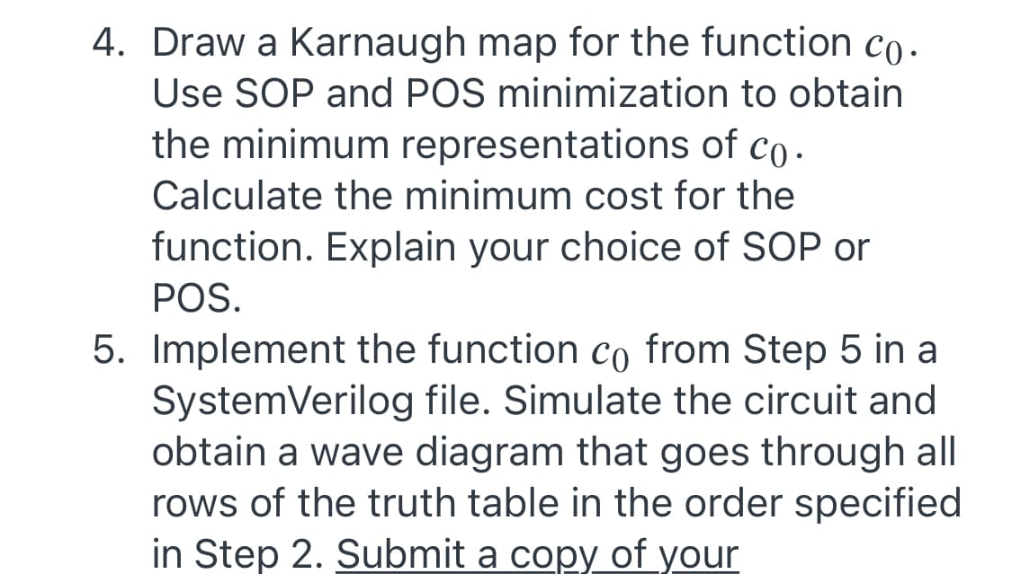 4. Draw a Karnaugh map for the function co.
Use SOP and POS minimization to obtain
the minimum representations of co.
Calculate the minimum cost for the
function. Explain your choice of SOP or
POS.
5. Implement the function co from Step 5 in a
SystemVerilog file. Simulate the circuit and
obtain a wave diagram that goes through all
rows of the truth table in the order specified
in Step 2. Submit a copy of your

