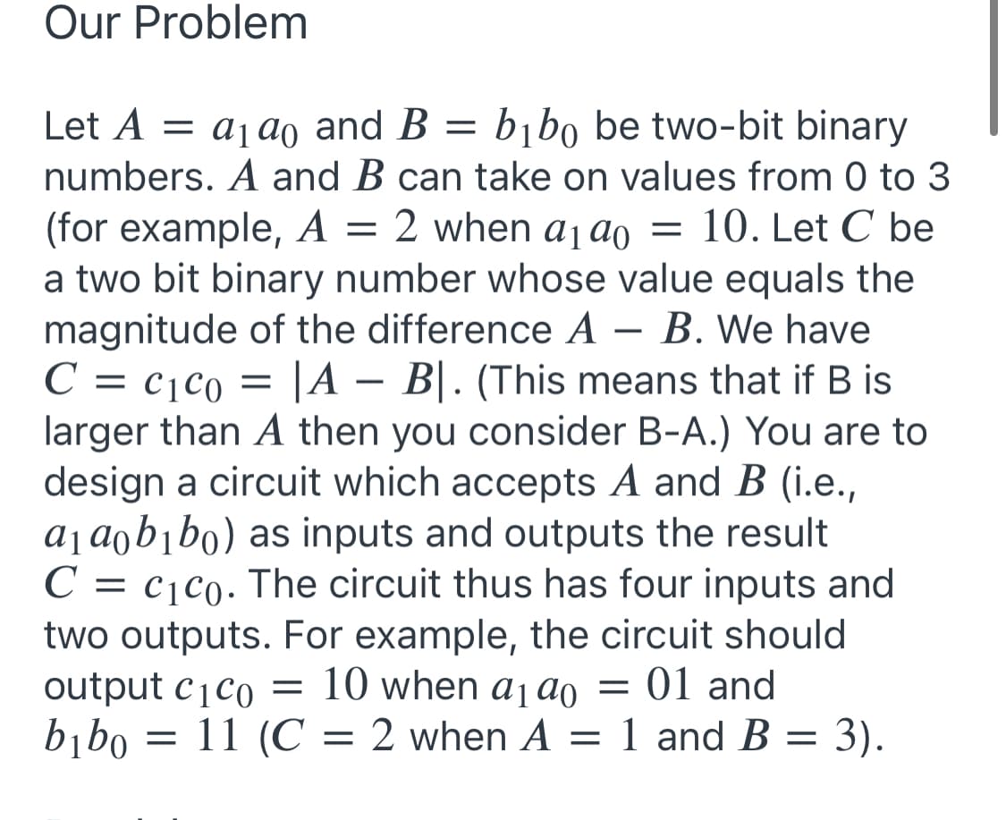 Our Problem
bībo be two-bit binary
Let A = a1 ao and B =
numbers. A and B can take on values from 0 to 3
(for example, A = 2 when aj ao = 10. Let C be
a two bit binary number whose value equals the
magnitude of the difference A – B. We have
C = c¡c0 = |A – B|. (This means that if B is
larger than A then you consider B-A.) You are to
design a circuit which accepts A and B (i.e.,
aj aob¡bo) as inputs and outputs the result
C = c¡c0. The circuit thus has four inputs and
two outputs. For example, the circuit should
output cjco = 10 when ajao = 01 and
bibo = 11 (C = 2 when A = 1 and B = 3).
-
