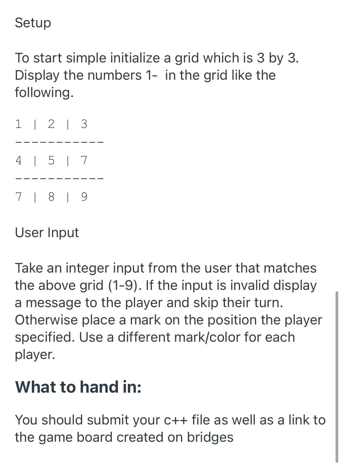Setup
To start simple initialize a grid which is 3 by 3.
Display the numbers 1- in the grid like the
following.
1 | 2 | 3
4 | 5 | 7
7 | 8 | 9
User Input
Take an integer input from the user that matches
the above grid (1-9). If the input is invalid display
a message to the player and skip their turn.
Otherwise place a mark on the position the player
specified. Use a different mark/color for each
player.
What to hand in:
You should submit your c++ file as well as a link to
the game board created on bridges
