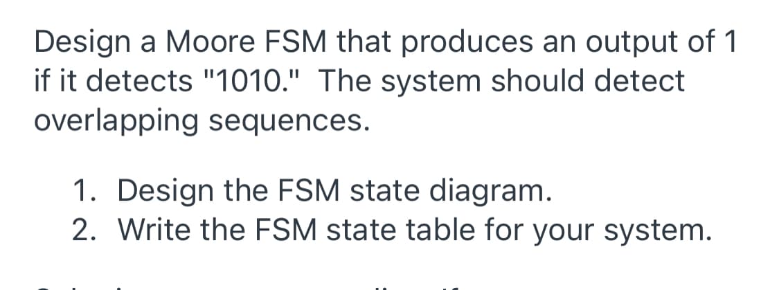 Design a Moore FSM that produces an output of 1
if it detects "1010." The system should detect
overlapping sequences.
1. Design the FSM state diagram.
2. Write the FSM state table for your system.
