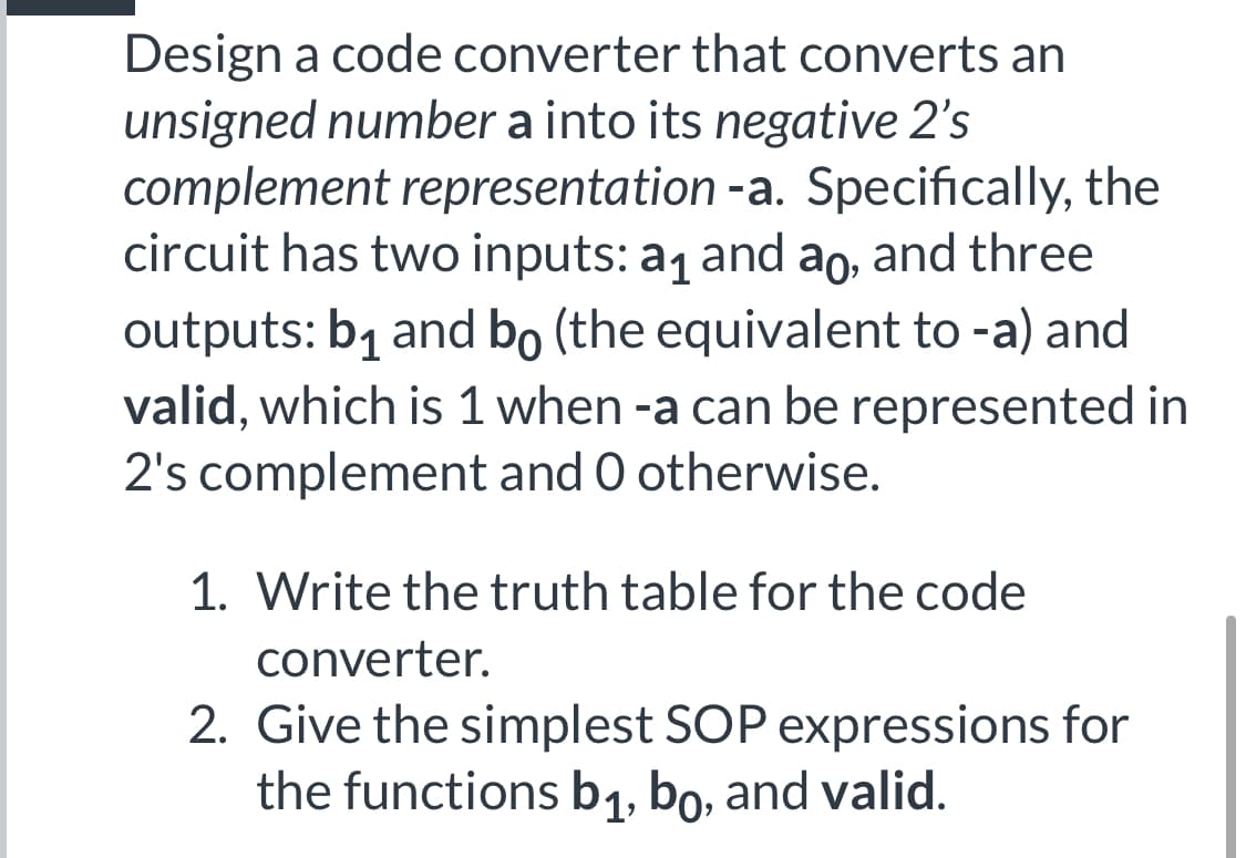 Design a code converter that converts an
unsigned number a into its negative 2's
complement representation -a. Specifically, the
circuit has two inputs: a1 and ao, and three
outputs: b1 and bo (the equivalent to -a) and
valid, which is 1 when -a can be represented in
2's complement and O otherwise.
1. Write the truth table for the code
converter.
2. Give the simplest SOP expressions for
the functions b1, bo, and valid.
