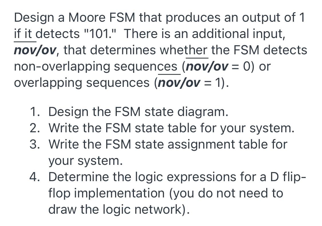 Design a Moore FSM that produces an output of 1
if it detects "101." There is an additional input,
nov/ov, that determines whether the FSM detects
non-overlapping sequences (nov/ov = 0) or
overlapping sequences (nov/ov = 1).
%3D
1. Design the FSM state diagram.
2. Write the FSM state table for your system.
3. Write the FSM state assignment table for
your system.
4. Determine the logic expressions for a D flip-
flop implementation (you do not need to
draw the logic network).

