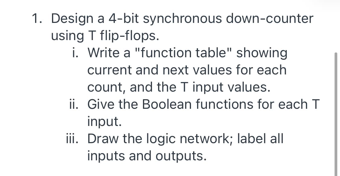 1. Design a 4-bit synchronous down-counter
using T flip-flops.
i. Write a "function table" showing
current and next values for each
count, and the T input values.
ii. Give the Boolean functions for each T
input.
iii. Draw the logic network; label all
inputs and outputs.
