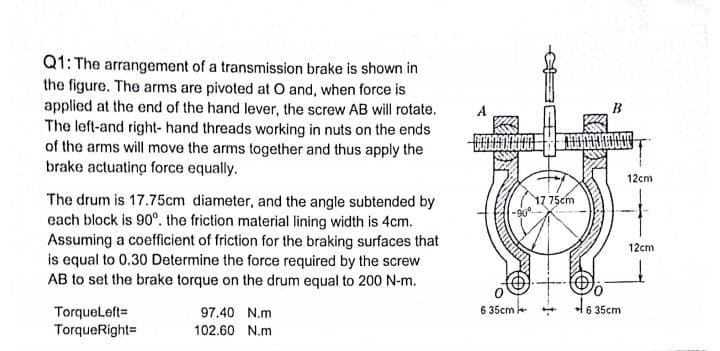 Q1: The arrangement of a transmission brake is shown in
the figure. The arms are pivoted at O and, when force is
applied at the end of the hand lever, the screw AB will rotate.
The left-and right- hand threads working in nuts on the ends
of the arms will move the arms together and thus apply the
brake actuating force equally.
A
B
12cm
The drum is 17.75cm diameter, and the angle subtended by
each block is 90°. the friction material lining width is 4cm.
Assuming a coefficient of friction for the braking surfaces that
is equal to 0.30 Determine the force required by the screw
AB to set the brake torque on the drum equal to 200 N-m.
17 75cm
12cm
46 35cm
Torqueleft=
TorqueRight=
97.40 N.m
6 35cm
102.60 N.m
