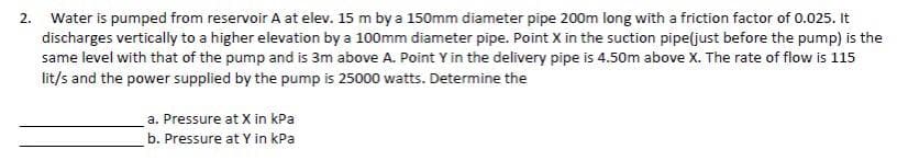 2. Water is pumped from reservoir A at elev. 15 m by a 150mm diameter pipe 200m long with a friction factor of 0.025. It
discharges vertically to a higher elevation by a 100mm diameter pipe. Point X in the suction pipe(just before the pump) is the
same level with that of the pump and is 3m above A. Point Y in the delivery pipe is 4.50m above X. The rate of flow is 115
lit/s and the power supplied by the pump is 25000 watts. Determine the
a. Pressure at X in kPa
b. Pressure at Y in kPa
