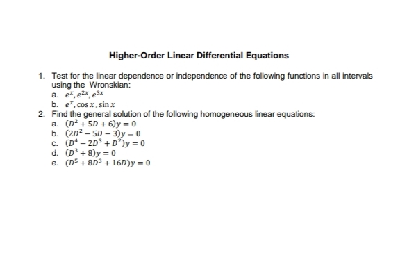 Higher-Order Linear Differential Equations
1. Test for the linear dependence or independence of the following functions in all intervals
using the Wronskian:
a. e*, e²x, e3x
b. e*, cos x, sin x
2. Find the general solution of the following homogeneous linear equations:
a. (D² + 5D + 6)y = 0
b. (2D? – 5D – 3)y = 0
c. (D° – 2D3 + D²)y = 0
d. (D³ + 8)y = 0
e. (D5 + 8D3 + 16D)y = 0
