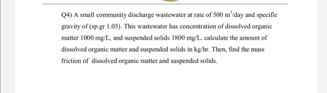 Q4) A small community discharge wastewater at rate of 500 m’/day and specific
gravity of (sp.gr 1.05). This wastewater has concentration of dissolved organic
matter 1000 mg/L, and suspended solids 1800 mg/L. calculate the amount of
dissolved organic matter and suspended solids in kg/hr. Then, find the mass
friction of dissolved organic matter and suspended solids.
