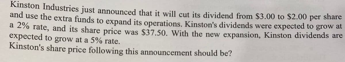 Kinston Industries just announced that it will cut its dividend from $3.00 to $2.00 per share
and use the extra funds to expand its operations. Kinston's dividends were expected to grow at
a 2%% rate, and its share price was $37.50. With the new expansion, Kinston dividends are
expected to grow at a 5% rate.
Kinston's share price following this announcement should be?

