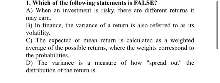 1. Which of the following statements is FALSE?
A) When an investment is risky, there are different returns it
may earn.
B) In finance, the variance of a return is also referred to as its
volatility.
C) The expected or mean return is calculated as a weighted
average of the possible returns, where the weights correspond to
the probabilities.
D) The variance is a measure of how "spread out" the
distribution of the return is.