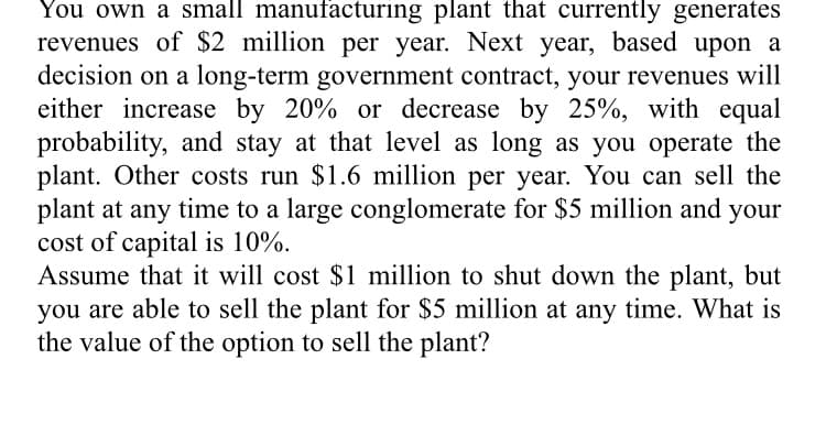 You own a small manufacturing plant that currently generates
revenues of $2 million per year. Next year, based upon a
decision on a long-term government contract, your revenues will
either increase by 20% or decrease by 25%, with equal
probability, and stay at that level as long as you operate the
plant. Other costs run $1.6 million per year. You can sell the
plant at any time to a large conglomerate for $5 million and your
cost of capital is 10%.
Assume that it will cost $1 million to shut down the plant, but
you are able to sell the plant for $5 million at any time. What is
the value of the option to sell the plant?