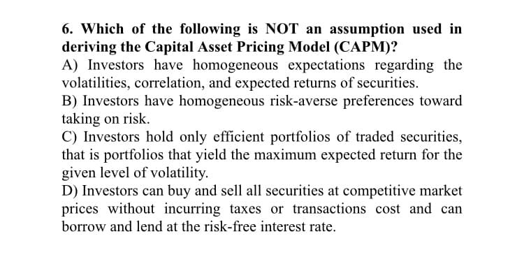 6. Which of the following is NOT an assumption used in
deriving the Capital Asset Pricing Model (CAPM)?
A) Investors have homogeneous expectations regarding the
volatilities, correlation, and expected returns of securities.
B) Investors have homogeneous risk-averse preferences toward
taking on risk.
C) Investors hold only efficient portfolios of traded securities,
that is portfolios that yield the maximum expected return for the
given level of volatility.
D) Investors can buy and sell all securities at competitive market
prices without incurring taxes or transactions cost and can
borrow and lend at the risk-free interest rate.