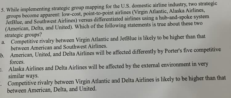5. While implementing strategic group mapping for the U.S. domestic airline industry, two strategic
groups become apparent: low-cost, point-to-point airlines (Virgin Atlantic, Alaska Airlines,
JetBlue, and Southwest Airlines) versus differentiated airlines using a hub-and-spoke system
(American, Delta, and United). Which of the following statements is true about these two
strategic groups?
a. Competitive rivalry between Virgin Atlantic and JetBlue is likely to be higher than that
between American and Southwest Airlines.
b.
American, United, and Delta Airlines will be affected differently by Porter's five competitive
forces.
c. Alaska Airlines and Delta Airlines will be affected by the external environment in very
similar ways.
.
Competitive rivalry between Virgin Atlantic and Delta Airlines is likely to be higher than that
between American, Delta, and United.