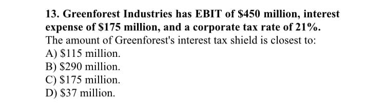 13. Greenforest Industries has EBIT of $450 million, interest
expense of $175 million, and a corporate tax rate of 21%.
The amount of Greenforest's interest tax shield is closest to:
A) $115 million.
B) $290 million.
C) $175 million.
D) $37 million.