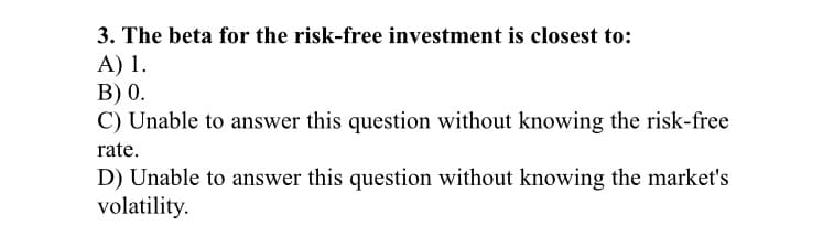 3. The beta for the risk-free investment is closest to:
A) 1.
B) 0.
C) Unable to answer this question without knowing the risk-free
rate.
D) Unable to answer this question without knowing the market's
volatility.