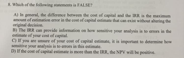 8. Which of the following statements is FALSE?
A) In general, the difference between the cost of capital and the IRR is the maximum
amount of estimation error in the cost of capital estimate that can exist without altering the
original decision.
B) The IRR can provide information on how sensitive your analysis is to errors in the
estimate of your cost of capital.
C) If you are unsure of your cost of capital estimate, it is important to determine how
sensitive your analysis is to errors in this estimate.
D) If the cost of capital estimate is more than the IRR, the NPV will be positive.
